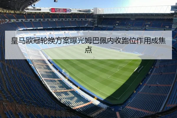 皇马欧冠轮换方案曝光姆巴佩内收跑位作用成焦点